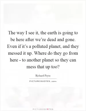 The way I see it, the earth is going to be here after we’re dead and gone. Even if it’s a polluted planet, and they messed it up. Where do they go from here - to another planet so they can mess that up too? Picture Quote #1