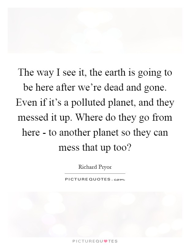 The way I see it, the earth is going to be here after we're dead and gone. Even if it's a polluted planet, and they messed it up. Where do they go from here - to another planet so they can mess that up too? Picture Quote #1