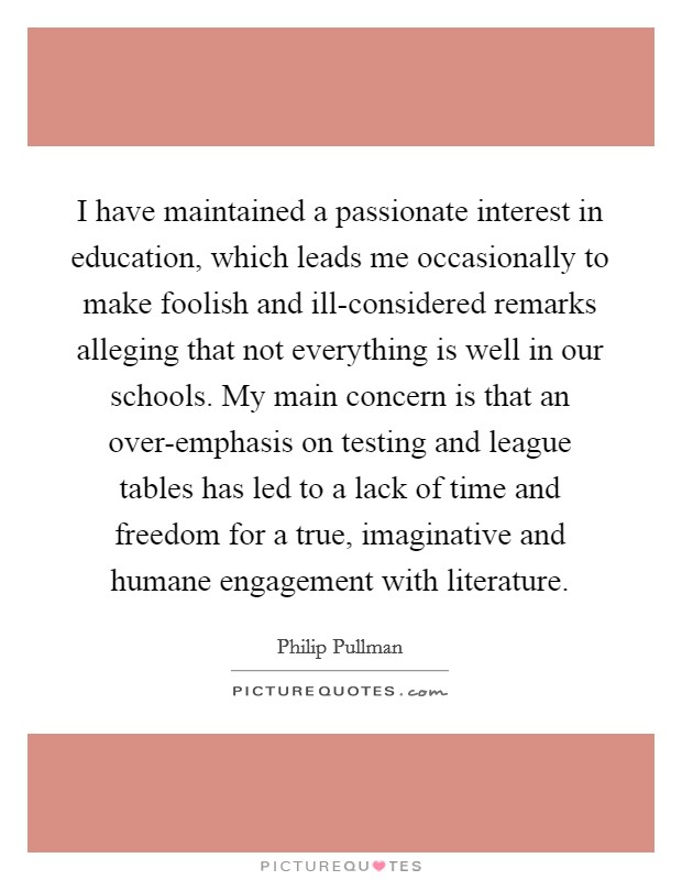I have maintained a passionate interest in education, which leads me occasionally to make foolish and ill-considered remarks alleging that not everything is well in our schools. My main concern is that an over-emphasis on testing and league tables has led to a lack of time and freedom for a true, imaginative and humane engagement with literature Picture Quote #1
