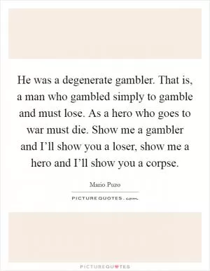 He was a degenerate gambler. That is, a man who gambled simply to gamble and must lose. As a hero who goes to war must die. Show me a gambler and I’ll show you a loser, show me a hero and I’ll show you a corpse Picture Quote #1