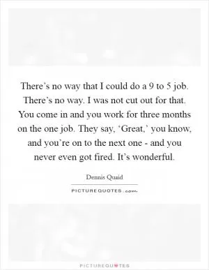 There’s no way that I could do a 9 to 5 job. There’s no way. I was not cut out for that. You come in and you work for three months on the one job. They say, ‘Great,’ you know, and you’re on to the next one - and you never even got fired. It’s wonderful Picture Quote #1