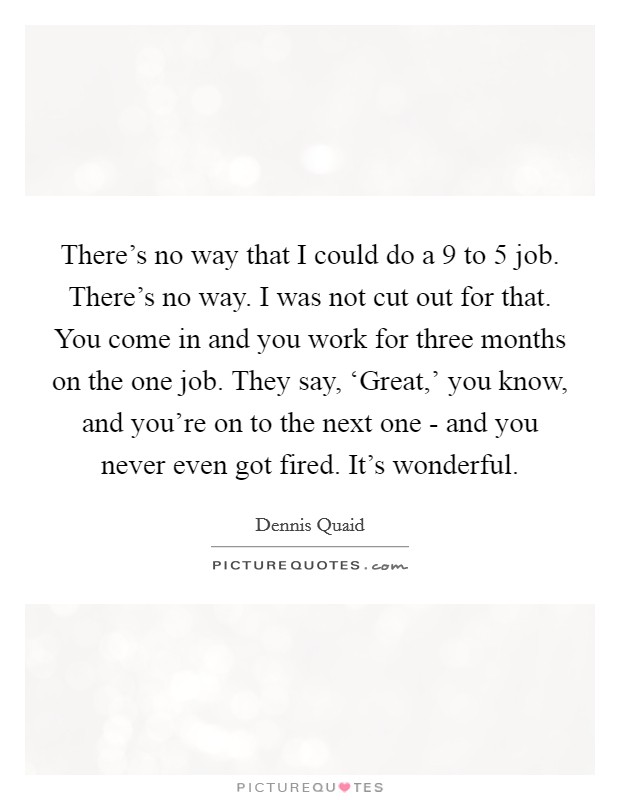 There's no way that I could do a 9 to 5 job. There's no way. I was not cut out for that. You come in and you work for three months on the one job. They say, ‘Great,' you know, and you're on to the next one - and you never even got fired. It's wonderful Picture Quote #1