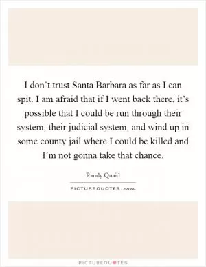 I don’t trust Santa Barbara as far as I can spit. I am afraid that if I went back there, it’s possible that I could be run through their system, their judicial system, and wind up in some county jail where I could be killed and I’m not gonna take that chance Picture Quote #1