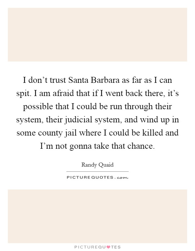 I don't trust Santa Barbara as far as I can spit. I am afraid that if I went back there, it's possible that I could be run through their system, their judicial system, and wind up in some county jail where I could be killed and I'm not gonna take that chance Picture Quote #1