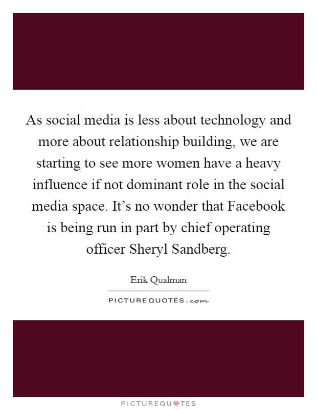 As social media is less about technology and more about relationship building, we are starting to see more women have a heavy influence if not dominant role in the social media space. It's no wonder that Facebook is being run in part by chief operating officer Sheryl Sandberg Picture Quote #1