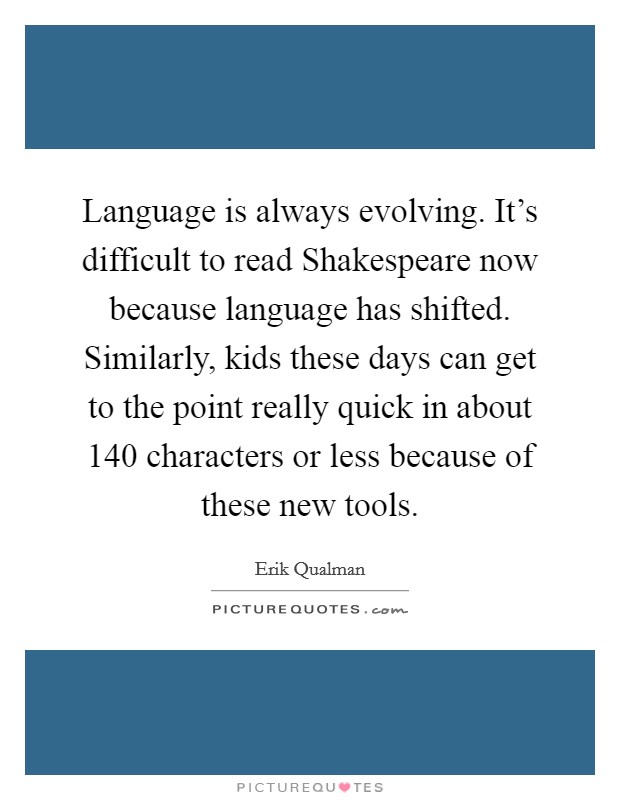 Language is always evolving. It's difficult to read Shakespeare now because language has shifted. Similarly, kids these days can get to the point really quick in about 140 characters or less because of these new tools Picture Quote #1