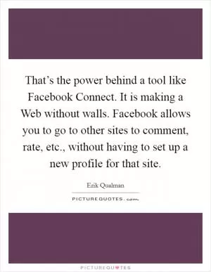 That’s the power behind a tool like Facebook Connect. It is making a Web without walls. Facebook allows you to go to other sites to comment, rate, etc., without having to set up a new profile for that site Picture Quote #1