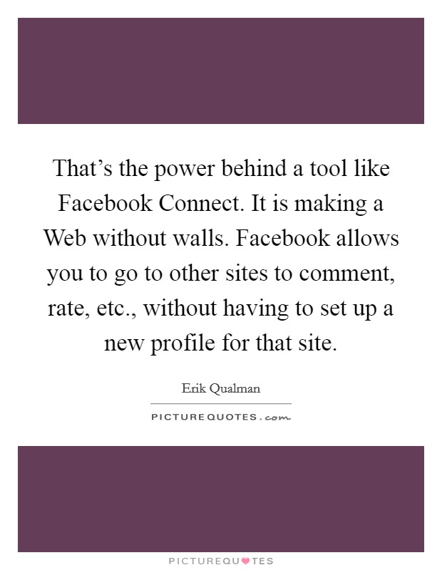 That's the power behind a tool like Facebook Connect. It is making a Web without walls. Facebook allows you to go to other sites to comment, rate, etc., without having to set up a new profile for that site Picture Quote #1