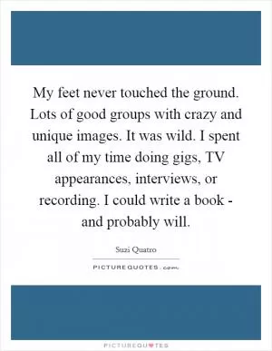 My feet never touched the ground. Lots of good groups with crazy and unique images. It was wild. I spent all of my time doing gigs, TV appearances, interviews, or recording. I could write a book - and probably will Picture Quote #1
