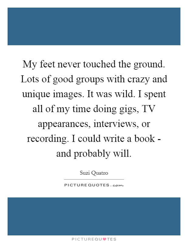 My feet never touched the ground. Lots of good groups with crazy and unique images. It was wild. I spent all of my time doing gigs, TV appearances, interviews, or recording. I could write a book - and probably will Picture Quote #1