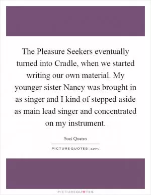 The Pleasure Seekers eventually turned into Cradle, when we started writing our own material. My younger sister Nancy was brought in as singer and I kind of stepped aside as main lead singer and concentrated on my instrument Picture Quote #1