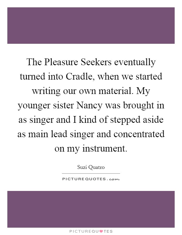 The Pleasure Seekers eventually turned into Cradle, when we started writing our own material. My younger sister Nancy was brought in as singer and I kind of stepped aside as main lead singer and concentrated on my instrument Picture Quote #1