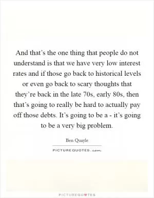 And that’s the one thing that people do not understand is that we have very low interest rates and if those go back to historical levels or even go back to scary thoughts that they’re back in the late  70s, early  80s, then that’s going to really be hard to actually pay off those debts. It’s going to be a - it’s going to be a very big problem Picture Quote #1