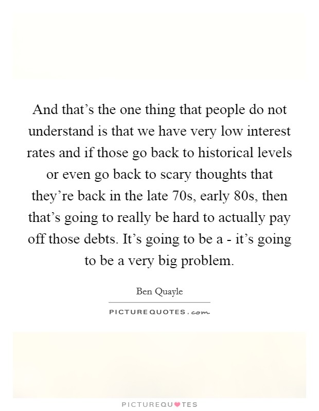 And that's the one thing that people do not understand is that we have very low interest rates and if those go back to historical levels or even go back to scary thoughts that they're back in the late  70s, early  80s, then that's going to really be hard to actually pay off those debts. It's going to be a - it's going to be a very big problem Picture Quote #1