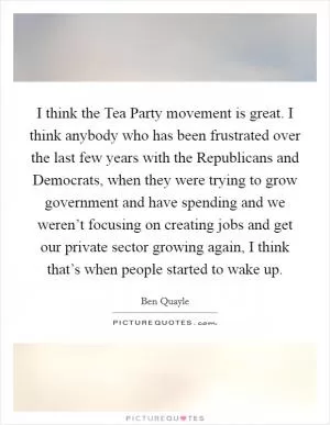 I think the Tea Party movement is great. I think anybody who has been frustrated over the last few years with the Republicans and Democrats, when they were trying to grow government and have spending and we weren’t focusing on creating jobs and get our private sector growing again, I think that’s when people started to wake up Picture Quote #1