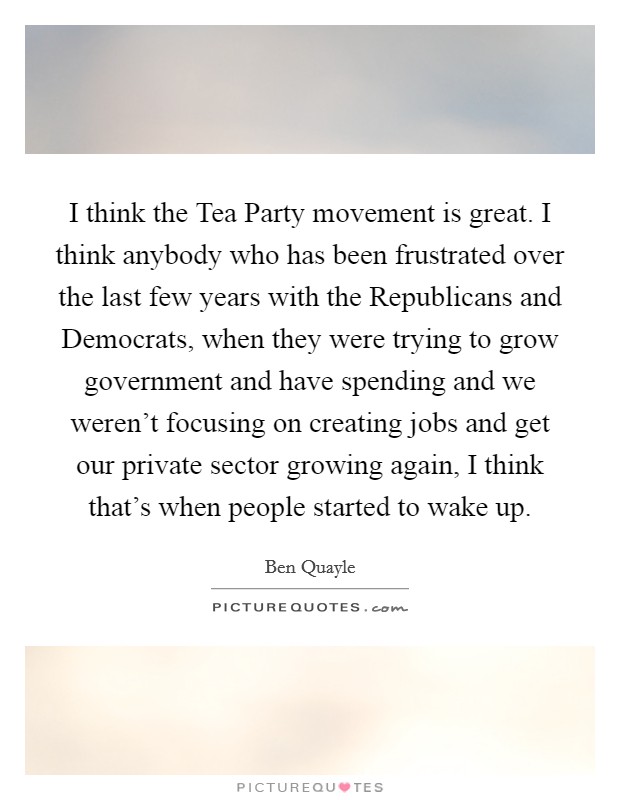 I think the Tea Party movement is great. I think anybody who has been frustrated over the last few years with the Republicans and Democrats, when they were trying to grow government and have spending and we weren't focusing on creating jobs and get our private sector growing again, I think that's when people started to wake up Picture Quote #1