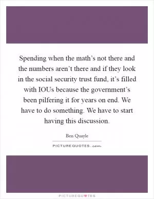 Spending when the math’s not there and the numbers aren’t there and if they look in the social security trust fund, it’s filled with IOUs because the government’s been pilfering it for years on end. We have to do something. We have to start having this discussion Picture Quote #1