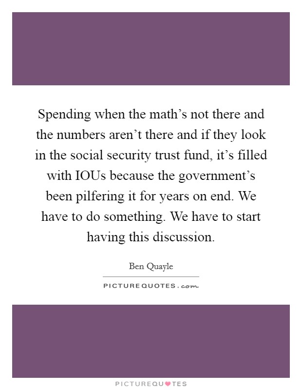 Spending when the math's not there and the numbers aren't there and if they look in the social security trust fund, it's filled with IOUs because the government's been pilfering it for years on end. We have to do something. We have to start having this discussion Picture Quote #1