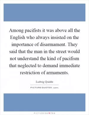 Among pacifists it was above all the English who always insisted on the importance of disarmament. They said that the man in the street would not understand the kind of pacifism that neglected to demand immediate restriction of armaments Picture Quote #1