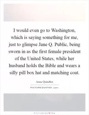 I would even go to Washington, which is saying something for me, just to glimpse Jane Q. Public, being sworn in as the first female president of the United States, while her husband holds the Bible and wears a silly pill box hat and matching coat Picture Quote #1