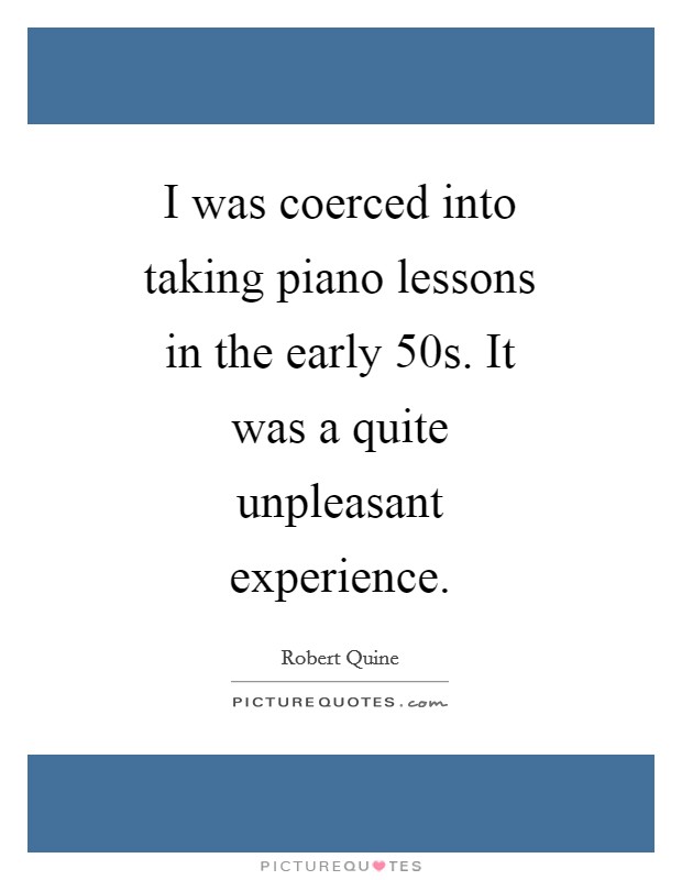 I was coerced into taking piano lessons in the early  50s. It was a quite unpleasant experience Picture Quote #1