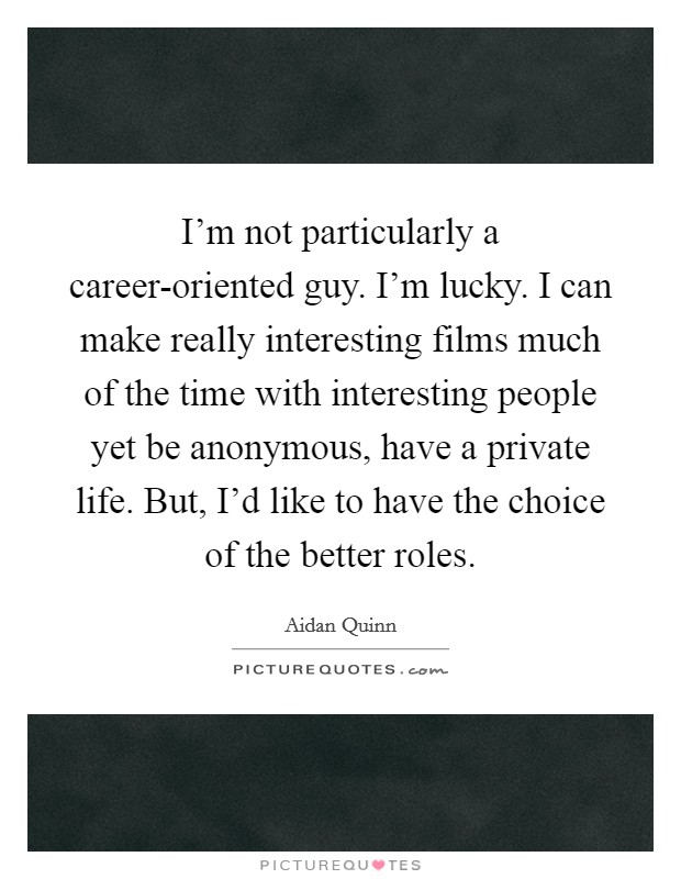 I'm not particularly a career-oriented guy. I'm lucky. I can make really interesting films much of the time with interesting people yet be anonymous, have a private life. But, I'd like to have the choice of the better roles Picture Quote #1