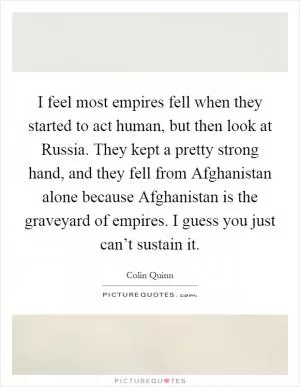 I feel most empires fell when they started to act human, but then look at Russia. They kept a pretty strong hand, and they fell from Afghanistan alone because Afghanistan is the graveyard of empires. I guess you just can’t sustain it Picture Quote #1