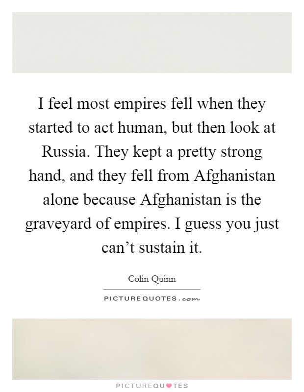 I feel most empires fell when they started to act human, but then look at Russia. They kept a pretty strong hand, and they fell from Afghanistan alone because Afghanistan is the graveyard of empires. I guess you just can't sustain it Picture Quote #1