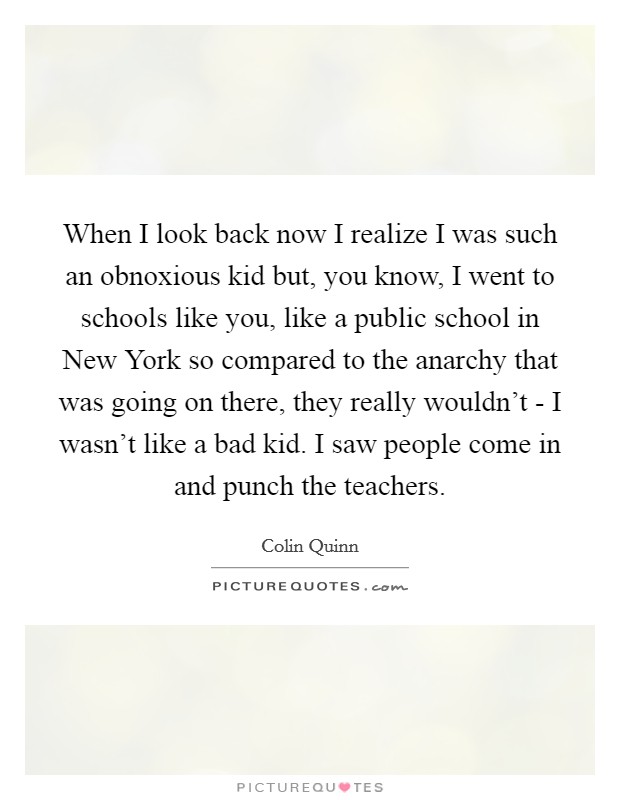 When I look back now I realize I was such an obnoxious kid but, you know, I went to schools like you, like a public school in New York so compared to the anarchy that was going on there, they really wouldn't - I wasn't like a bad kid. I saw people come in and punch the teachers Picture Quote #1