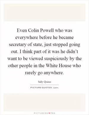 Even Colin Powell who was everywhere before he became secretary of state, just stopped going out. I think part of it was he didn’t want to be viewed suspiciously by the other people in the White House who rarely go anywhere Picture Quote #1
