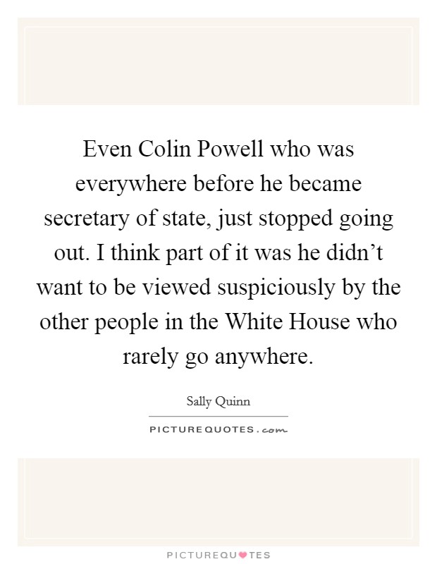 Even Colin Powell who was everywhere before he became secretary of state, just stopped going out. I think part of it was he didn't want to be viewed suspiciously by the other people in the White House who rarely go anywhere Picture Quote #1