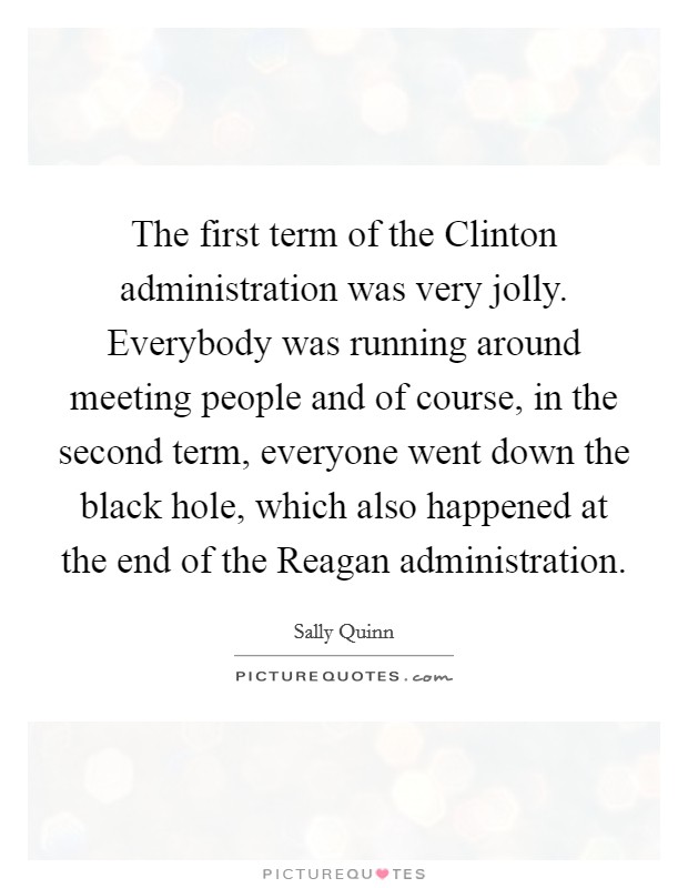 The first term of the Clinton administration was very jolly. Everybody was running around meeting people and of course, in the second term, everyone went down the black hole, which also happened at the end of the Reagan administration Picture Quote #1