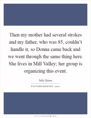 Then my mother had several strokes and my father, who was 85, couldn’t handle it, so Donna came back and we went through the same thing here. She lives in Mill Valley; her group is organizing this event Picture Quote #1