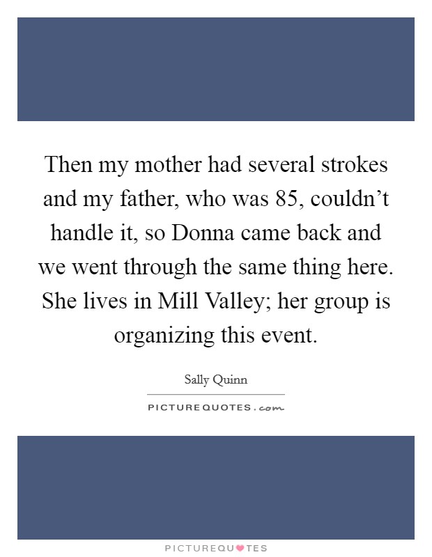Then my mother had several strokes and my father, who was 85, couldn't handle it, so Donna came back and we went through the same thing here. She lives in Mill Valley; her group is organizing this event Picture Quote #1