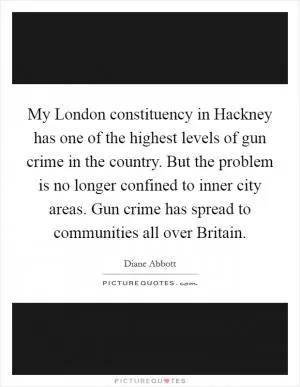 My London constituency in Hackney has one of the highest levels of gun crime in the country. But the problem is no longer confined to inner city areas. Gun crime has spread to communities all over Britain Picture Quote #1
