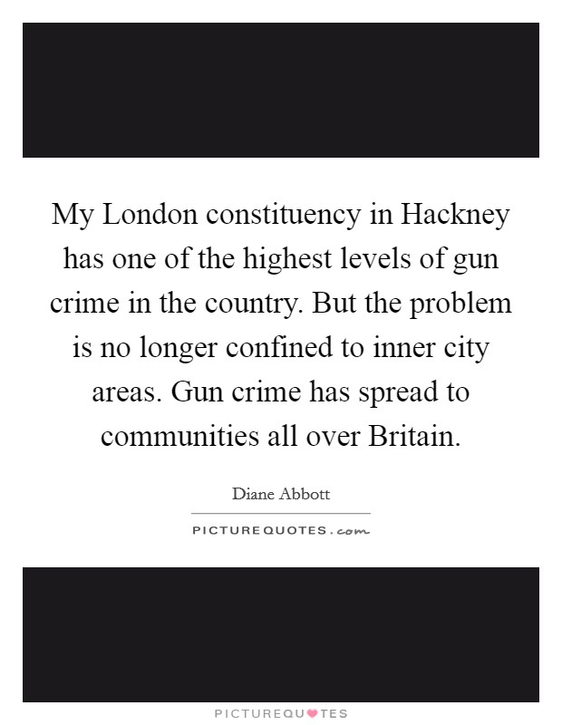 My London constituency in Hackney has one of the highest levels of gun crime in the country. But the problem is no longer confined to inner city areas. Gun crime has spread to communities all over Britain Picture Quote #1