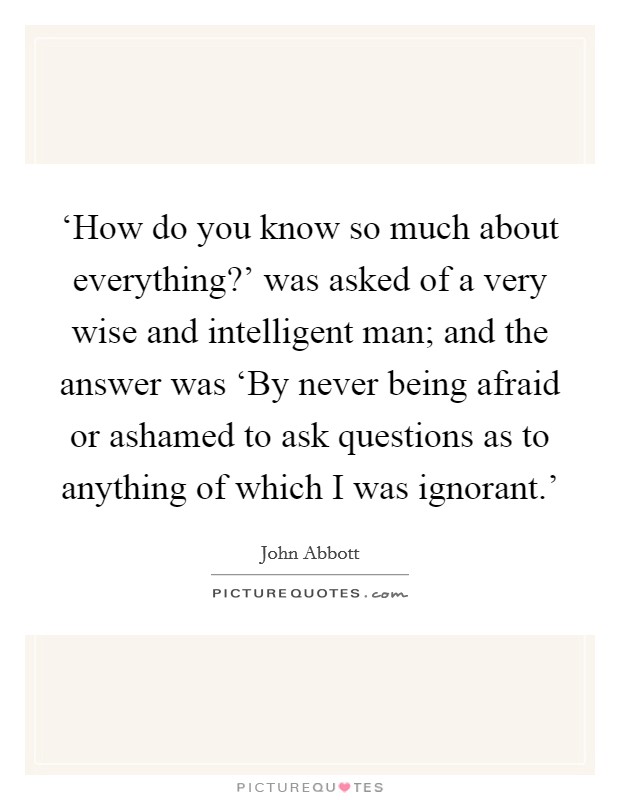 ‘How do you know so much about everything?’ was asked of a very wise and intelligent man; and the answer was ‘By never being afraid or ashamed to ask questions as to anything of which I was ignorant.’ Picture Quote #1