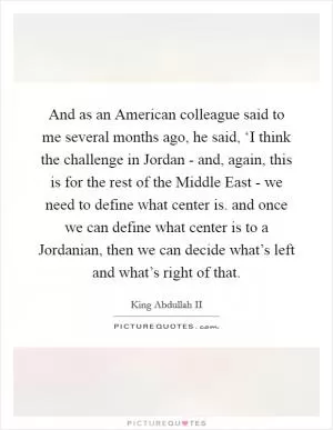 And as an American colleague said to me several months ago, he said, ‘I think the challenge in Jordan - and, again, this is for the rest of the Middle East - we need to define what center is. and once we can define what center is to a Jordanian, then we can decide what’s left and what’s right of that Picture Quote #1