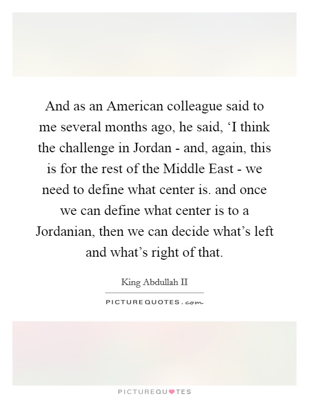 And as an American colleague said to me several months ago, he said, ‘I think the challenge in Jordan - and, again, this is for the rest of the Middle East - we need to define what center is. and once we can define what center is to a Jordanian, then we can decide what's left and what's right of that Picture Quote #1