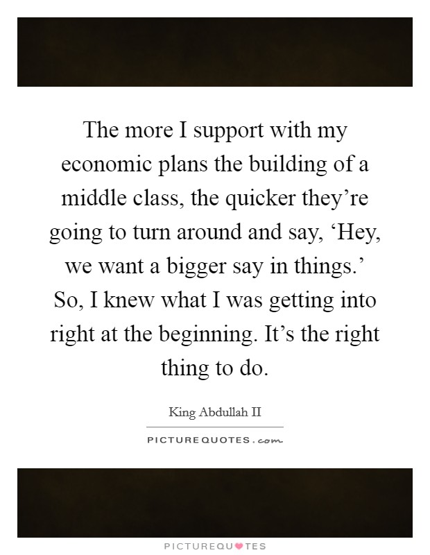 The more I support with my economic plans the building of a middle class, the quicker they're going to turn around and say, ‘Hey, we want a bigger say in things.' So, I knew what I was getting into right at the beginning. It's the right thing to do Picture Quote #1