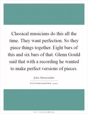 Classical musicians do this all the time. They want perfection. So they piece things together. Eight bars of this and six bars of that. Glenn Gould said that with a recording he wanted to make perfect versions of pieces Picture Quote #1