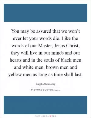 You may be assured that we won’t ever let your words die. Like the words of our Master, Jesus Christ, they will live in our minds and our hearts and in the souls of black men and white men, brown men and yellow men as long as time shall last Picture Quote #1