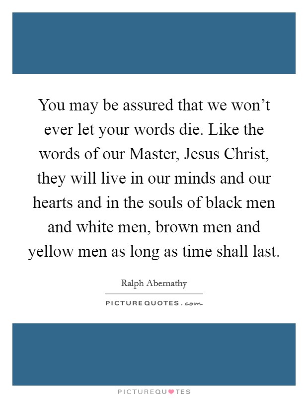 You may be assured that we won't ever let your words die. Like the words of our Master, Jesus Christ, they will live in our minds and our hearts and in the souls of black men and white men, brown men and yellow men as long as time shall last Picture Quote #1