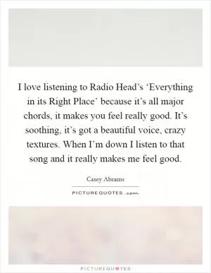 I love listening to Radio Head’s ‘Everything in its Right Place’ because it’s all major chords, it makes you feel really good. It’s soothing, it’s got a beautiful voice, crazy textures. When I’m down I listen to that song and it really makes me feel good Picture Quote #1