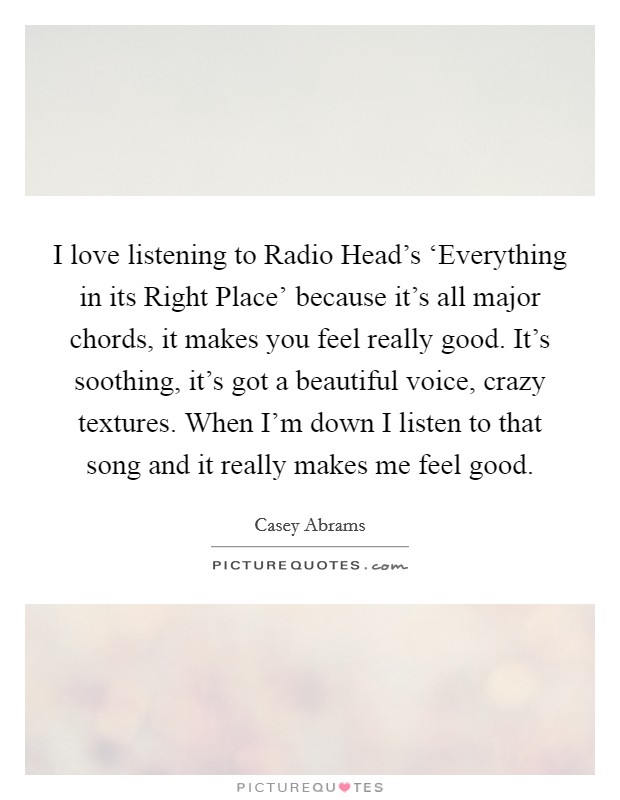 I love listening to Radio Head's ‘Everything in its Right Place' because it's all major chords, it makes you feel really good. It's soothing, it's got a beautiful voice, crazy textures. When I'm down I listen to that song and it really makes me feel good Picture Quote #1
