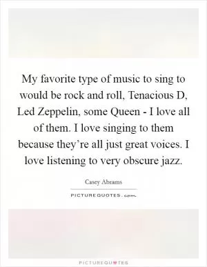 My favorite type of music to sing to would be rock and roll, Tenacious D, Led Zeppelin, some Queen - I love all of them. I love singing to them because they’re all just great voices. I love listening to very obscure jazz Picture Quote #1