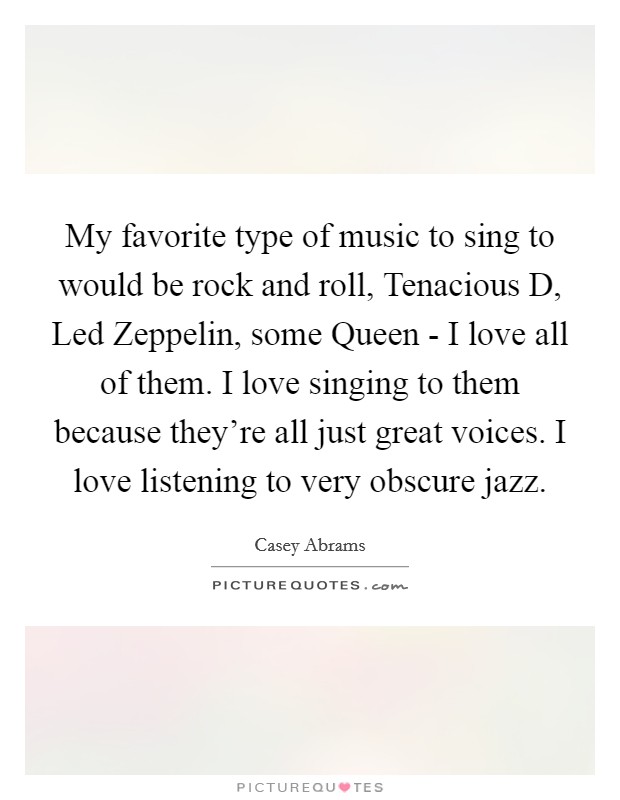 My favorite type of music to sing to would be rock and roll, Tenacious D, Led Zeppelin, some Queen - I love all of them. I love singing to them because they're all just great voices. I love listening to very obscure jazz Picture Quote #1