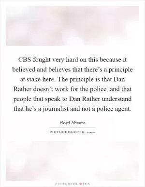 CBS fought very hard on this because it believed and believes that there’s a principle at stake here. The principle is that Dan Rather doesn’t work for the police, and that people that speak to Dan Rather understand that he’s a journalist and not a police agent Picture Quote #1