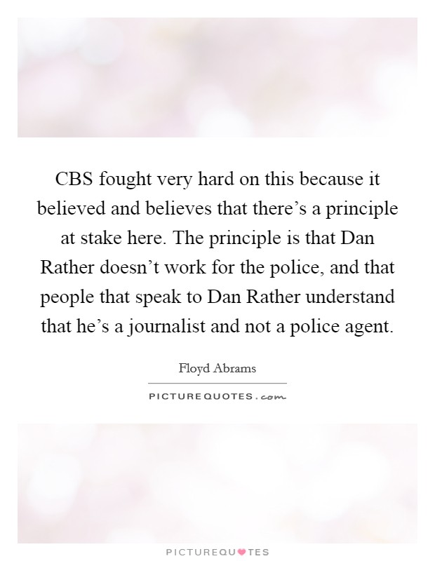 CBS fought very hard on this because it believed and believes that there's a principle at stake here. The principle is that Dan Rather doesn't work for the police, and that people that speak to Dan Rather understand that he's a journalist and not a police agent Picture Quote #1