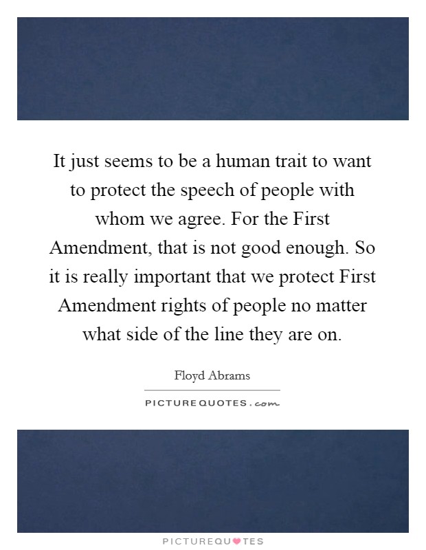 It just seems to be a human trait to want to protect the speech of people with whom we agree. For the First Amendment, that is not good enough. So it is really important that we protect First Amendment rights of people no matter what side of the line they are on Picture Quote #1